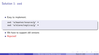 Solution 1: sed
Easy to implement:
sed ’s/master/source/g’ *
sed ’s/slave/replica/g’ *
We have to support old versions
Rejected!
Sveta Smirnova (Percona) War story: removing offensive language March 27, 2025 12 / 22
 