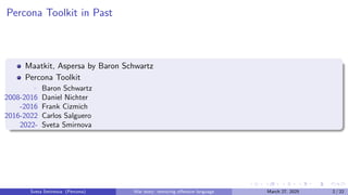 Percona Toolkit in Past
Maatkit, Aspersa by Baron Schwartz
Percona Toolkit
▶ Baron Schwartz
2008-2016 Daniel Nichter
-2016 Frank Cizmich
2016-2022 Carlos Salguero
2022- Sveta Smirnova
Sveta Smirnova (Percona) War story: removing offensive language March 27, 2025 2 / 22
 