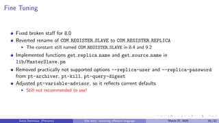 Fine Tuning
Fixed broken staff for 8.0
Reverted rename of COM REGISTER SLAVE to COM REGISTER REPLICA
▶ The constant still named COM REGISTER SLAVE in 8.4 and 9.2
Implemented functions get replica name and get source name in
lib/MasterSlave.pm
Removed practically not supported options --replica-user and --replica-password
from pt-archiver, pt-kill, pt-query-digest
Adjusted pt-variable-advisor, so it reflects current defaults
▶ Still not recommended to use!
Sveta Smirnova (Percona) War story: removing offensive language March 27, 2025 18 / 22
 