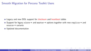 Smooth Migration for Percona Toolkit Users
Legacy and new DDL support for checksum and heartbeat tables
Support for legacy slave-* and master-* options together with new replica-* and
source-* variants
Updated documentation
Sveta Smirnova (Percona) War story: removing offensive language March 27, 2025 19 / 22
 