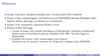 References
https://github.com/percona/percona-toolkit/pull/871/commits
https://www.researchgate.net/publication/236752849_Broken_Metaphor_The_
Master-Slave_Analogy_in_Technical_Literature
https://en.wikipedia.org/wiki/Slave_clock
Picture on the Title page
▶ Transfer of master clock network technology to Czechoslovakia: Elektročas or Elektrozeit?
German roots of Czechoslovak post-war timepieces 1923–1990 - Scientific Figure on
ResearchGate.
▶ Available from https://www.researchgate.net/figure/
Presentation-of-product-variety-of-Pragotron-company_fig2_382205982
Sveta Smirnova (Percona) War story: removing offensive language March 27, 2025 21 / 22
 