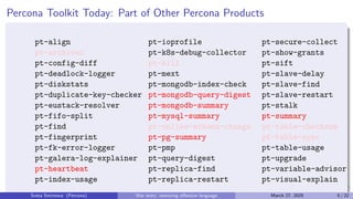 Percona Toolkit Today: Part of Other Percona Products
pt-align
pt-archiver
pt-config-diff
pt-deadlock-logger
pt-diskstats
pt-duplicate-key-checker
pt-eustack-resolver
pt-fifo-split
pt-find
pt-fingerprint
pt-fk-error-logger
pt-galera-log-explainer
pt-heartbeat
pt-index-usage
pt-ioprofile
pt-k8s-debug-collector
pt-kill
pt-mext
pt-mongodb-index-check
pt-mongodb-query-digest
pt-mongodb-summary
pt-mysql-summary
pt-online-schema-change
pt-pg-summary
pt-pmp
pt-query-digest
pt-replica-find
pt-replica-restart
pt-secure-collect
pt-show-grants
pt-sift
pt-slave-delay
pt-slave-find
pt-slave-restart
pt-stalk
pt-summary
pt-table-checksum
pt-table-sync
pt-table-usage
pt-upgrade
pt-variable-advisor
pt-visual-explain
Sveta Smirnova (Percona) War story: removing offensive language March 27, 2025 5 / 22
 