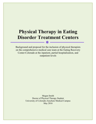 1
Physical Therapy in Eating
Disorder Treatment Centers
Background and proposal for the inclusion of physical therapists
on the comprehensive medical care team at the Eating Recovery
Center-Colorado at the inpatient, partial hospitalization, and
outpatient levels
Megan Smith
Doctor of Physical Therapy Student
University of Colorado-Anschutz Medical Campus
May 2016
 