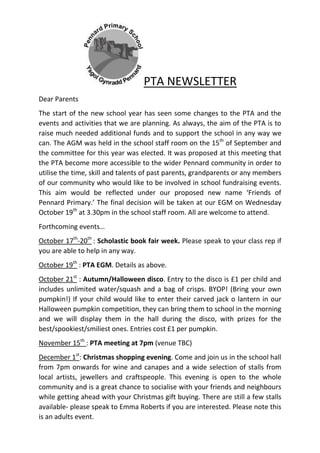 PTA NEWSLETTER
Dear Parents
The start of the new school year has seen some changes to the PTA and the
events and activities that we are planning. As always, the aim of the PTA is to
raise much needed additional funds and to support the school in any way we
can. The AGM was held in the school staff room on the 15th
of September and
the committee for this year was elected. It was proposed at this meeting that
the PTA become more accessible to the wider Pennard community in order to
utilise the time, skill and talents of past parents, grandparents or any members
of our community who would like to be involved in school fundraising events.
This aim would be reflected under our proposed new name ‘Friends of
Pennard Primary.’ The final decision will be taken at our EGM on Wednesday
October 19th
at 3.30pm in the school staff room. All are welcome to attend.
Forthcoming events…
October 17th
-20th
: Scholastic book fair week. Please speak to your class rep if
you are able to help in any way.
October 19th
: PTA EGM. Details as above.
October 21st
: Autumn/Halloween disco. Entry to the disco is £1 per child and
includes unlimited water/squash and a bag of crisps. BYOP! (Bring your own
pumpkin!) If your child would like to enter their carved jack o lantern in our
Halloween pumpkin competition, they can bring them to school in the morning
and we will display them in the hall during the disco, with prizes for the
best/spookiest/smiliest ones. Entries cost £1 per pumpkin.
November 15th
: PTA meeting at 7pm (venue TBC)
December 1st
: Christmas shopping evening. Come and join us in the school hall
from 7pm onwards for wine and canapes and a wide selection of stalls from
local artists, jewellers and craftspeople. This evening is open to the whole
community and is a great chance to socialise with your friends and neighbours
while getting ahead with your Christmas gift buying. There are still a few stalls
available- please speak to Emma Roberts if you are interested. Please note this
is an adults event.
 