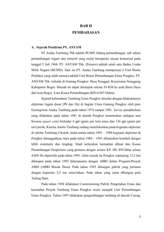 BAB II
                             PEMBAHASAN


A. Sejarah Pendirian PT. ANTAM
       PT Aneka Tambang Tbk adalah BUMN bidang pertambangan, sub sektor
pertambangan logam dan mineral yang mulai beroperasi secara komersial pada
tanggal 5 Juli 1968. PT. ANTAM Tbk. (Persero) adalah salah satu Badan Usaha
Milik Negara (BUMN). Saat ini PT. Aneka Tambang mempunyai 6 Unit Bisnis
Produksi yang salah satunya adalah Unit Bisnis Pertambangan Emas Pongkor. PT.
ANTAM Tbk. terletak di Gunung Pongkor. Desa Nunggul, Kecamatan Nanggung
Kabupaten Bogor. Daerah ini dapat ditempuh sekitar 54 KM ke arah Barat Daya
dari kota Bogor. Luas Kuasa Pertambangan (KP) 6.047 Hektar.
       Sejarah keberadaan Tambang Emas Pongkor dimulai dengan dilakukannya
ekplorasi logam dasar (Pb dan Zn) di bagian Utara Gunung Pongkor oleh para
Geologiwan Aneka Tambang pada tahun 1974 sampai 1981. Survey pendahuluan
yang dilakukan pada tahun 1981 di daerah Pongkor menemukan endapan urat
Kwarsa (quart vein) berkadar 4 gpt (gram per ton) emas dan 126 gpt (gram per
ton) perak. Karena Aneka Tambang sedang memfokuskan pada kegiatan ekplorasi
di sekitar Tambang Cikotok, maka antara tahun 1983 – 1988 kegiatan ekplorasi di
Pongkor ditangguhkan, baru pada tahun 1988 – 1991 dilanjutkan kembali dengan
lebih sistematis dan lengkap. Studi kelayakan kemudian dibuat dan Kuasa
Pertambangan Eksploitasi yang pertama dengan nomor KP. DU 893/Jabar seluas
4.058 Ha diperoleh pada tahun 1991. Jalan masuk ke Pongkor sepanjang 12,5 km
dibangun pada tahun 1992 bekerjasama dengan ABRI dalam Program/Proyek
AMD (ABRI Masuk Desa). Pada tahun 1993 dibangun pabrik yang pertama
dengan kapasitas 2,5 ton emas/tahun. Pada tahun yang sama dibangun pula
Tailing Dam.
       Pada tahun 1994 dilakukan Commisioning Pabrik Pengolahan Emas dan
kemudian Proyek Tambang Emas Pongkor resmi menjadi Unit Pertambangan
Emas Pongkor. Tahun 1997 dilakukan pengembangan tambang di daerah Ciurug,




                                                                             2
 