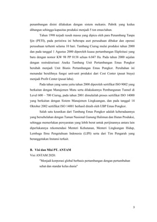 penambangan disini dilakukan dengan sistem mekanis. Pabrik yang kedua
dibangun sehingga kapasitas produksi menjadi 5 ton emas/tahun.
       Tahun 1998 terjadi rusuh massa yang dipicu oleh para Penambang Tanpa
Ijin (PETI), pada peristiwa ini beberapa aset perusahaan dibakar dan operasi
perusahaan terhenti selama 10 hari. Tambang Ciurug mulai produksi tahun 2000
dan pada tanggal 1 Agustus 2000 diperoleh kuasa pertambangan Ekploitasi yang
baru dengan nomor KW 98 PP 0138 seluas 6.047 Ha. Pada tahun 2000 sejalan
dengan restrukturisasi Aneka Tambang Unit Pertambangan Emas Pongkor
berubah menjadi Unit Bisnis Pertambangan Emas Pongkor. Perubahan ini
menandai beralihnya fungsi unit-unit produksi dari Cost Center (pusat biaya)
menjadi Profit Center (pusat laba).
       Pada tahun yang sama yaitu tahun 2000 diperoleh sertifikat ISO 9002 yang
berkaitan dengan Manajemen Mutu serta dilakukannya Pembangunan Tunnel di
Level 600 – 700 Ciurug, pada tahun 2001 dimulailah proses sertifikat ISO 14000
yang berkaitan dengan Sistem Manajemen Lingkuangan, dan pada tanggal 14
Oktober 2002 sertifikat ISO 14001 berhasil diraih oleh UBP Emas Pongkor.
       Salah satu keunikan dari Tambang Emas Pongkor adalah keberadaannya
yang bersebelahan dengan Taman Nasional Gunung Halimun dan Hutan Produksi,
sehingga memerlukan persyaratan yang lebih berat untuk perijinannya antara lain
diperlukannya rekomendasi Menteri Kehutanan, Menteri Lingkungan Hidup,
Lembaga Ilmu Pengetahuan Indonesia (LIPI) serta dari Tim Pengarah yang
beranggotakan Instansi terkait.


B. Visi dan Misi PT. ANTAM
Visi ANTAM 2020:
       "Menjadi korporasi global berbasis pertambangan dengan pertumbuhan
       sehat dan standar kelas dunia"




                                                                             3
 
