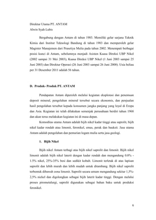 Direktur Utama PT. ANTAM
Alwin Syah Lubis

       Bergabung dengan Antam di tahun 1983. Memiliki gelar sarjana Teknik
Kimia dari Institut Teknologi Bandung di tahun 1983 dan memperoleh gelar
Magister Manajemen dari Prasetiya Mulia pada tahun 2002. Menempati berbagai
posisi kunci di Antam, sebelumnya menjadi Asisten Kuasa Direksi UBP Nikel
(2002 sampai 31 Mei 2003), Kuasa Direksi UBP Nikel (1 Juni 2003 sampai 25
Juni 2003) dan Direktur Operasi (26 Juni 2003 sampai 26 Juni 2008). Usia beliau
per 31 Desember 2011 adalah 56 tahun.




D. Produk- Produk PT. ANTAM

       Pendapatan Antam diperoleh melalui kegiatan eksplorasi dan penemuan
deposit mineral, pengolahan mineral tersebut secara ekonomis, dan penjualan
hasil pengolahan tersebut kepada konsumen jangka panjang yang loyal di Eropa
dan Asia. Kegiatan ini telah dilakukan semenjak perusahaan berdiri tahun 1968
dan akan terus melakukan kegiatan ini di masa depan.
       Komoditas utama Antam adalah bijih nikel kadar tinggi atau saprolit, bijih
nikel kadar rendah atau limonit, feronikel, emas, perak dan bauksit. Jasa utama
Antam adalah pengolahan dan pemurian logam mulia serta jasa geologi.

       1. Bijih Nikel

       Bijih nikel Antam terbagi atas bijih nikel saprolit dan limonit. Bijih nikel
limonit adalah bijih nikel laterit dengan kadar rendah dan mengandung 0.8% -
1.5% nikel, 25%-35% besi dan sedikit kobalt. Limonit terletak di atas lapisan
saprolit dan lebih murah dan lebih mudah untuk ditambang. Bijih nikel saprolit
terbentuk dibawah zona limonit. Saprolit secara umum mengandung sekitar 1,5%-
2,5% nickel dan digolongkan sebagai bijih laterit kadar tinggi. Dengan melalui
proses pirometalurgi, saprolit digunakan sebagai bahan baku untuk produksi
feronikel.




                                                                                 6
 