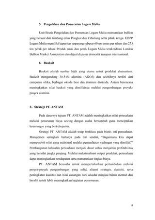 5. Pengolahan dan Pemurnian Logam Mulia

       Unit Bisnis Pengolahan dan Pemurnian Logam Mulia memurnikan bullion
yang berasal dari tambang emas Pongkor dan Cibaliung serta pihak ketiga. UBPP
Logam Mulia memiliki kapasitas terpasang sebesar 60 ton emas per tahun dan 275
ton perak per tahun. Produk emas dan perak Logam Mulia terakreditasi London
Bullion Market Association dan dijual di pasar domestik maupun internasional.

       6. Bauksit

       Bauksit adalah sumber bijih yang utama untuk produksi alumunium.
Bauksit mengandung 30-54% alumina (Al2O3) dan selebihnya terdiri dari
campuran silika, berbagai oksida besi dan titanium dioksida. Antam berencana
meningkatkan nilai bauksit yang dimilikinya melalui pengembangan proyek-
proyek alumina.



E. Strategi PT. ANTAM

       Pada dasarnya tujuan PT. ANTAM adalah meningkatkan nilai perusahaan
melalui penurunan biaya seiring dengan usaha bertumbuh guna menciptakan
keuntungan yang berkelanjutan.
       Strategi PT. ANTAM adalah tetap berfokus pada bisnis inti perusahaan.
Manajemen seringkali bertanya pada diri sendiri, “Bagaimana kita dapat
memperoleh nilai yang maksimal melalui pemanfaatan cadangan yang dimiliki?”
Pembangunan kekuatan perusahaan menjadi dasar untuk menjamin profitabilitas
yang bersifat jangka panjang. Melalui maksimalisasi output produksi, perusahaan
dapat meningkatkan pendapatan serta menurunkan tingkat biaya.
       PT. ANTAM berusaha untuk mempertahankan pertumbuhan melalui
proyek-proyek pengembangan yang solid, aliansi strategis, akuisisi, serta
peningkatan kualitas dan nilai cadangan dari sekedar menjual bahan mentah dan
beralih untuk lebih meningkatkan kegiatan pemrosesan.




                                                                                8
 