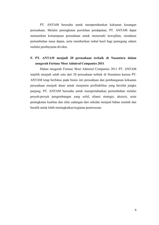PT. ANTAM berusaha untuk mempertahankan kekuatan keuangan
perusahaan. Melalui peningkatan perolehan pendapatan, PT. ANTAM dapat
memastikan kemampuan perusahaan untuk memenuhi kewajiban, mendanai
pertumbuhan masa depan, serta memberikan imbal hasil bagi pemegang saham
melalui pembayaran dividen.


F. PT. ANTAM menjadi 20 perusahaan terbaik di Nusantara dalam
   anugerah Fortune Most Admired Companies 2011
       Dalam anugerah Fortune Most Admired Companies 2011 PT. ANTAM
terpilih menjadi salah satu dari 20 perusahaan terbaik di Nusantara karena PT.
ANTAM tetap berfokus pada bisnis inti perusahaan dan pembangunan kekuatan
perusahaan menjadi dasar untuk menjamin profitabilitas yang bersifat jangka
panjang. PT. ANTAM berusaha untuk mempertahankan pertumbuhan melalui
proyek-proyek pengembangan yang solid, aliansi strategis, akuisisi, serta
peningkatan kualitas dan nilai cadangan dari sekedar menjual bahan mentah dan
beralih untuk lebih meningkatkan kegiatan pemrosesan.




                                                                            9
 