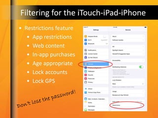 Filtering for the iTouch-iPad-iPhone
• Restrictions feature
• App restrictions
• Web content
• In-app purchases
• Age appropriate
• Lock accounts
• Lock GPS
 