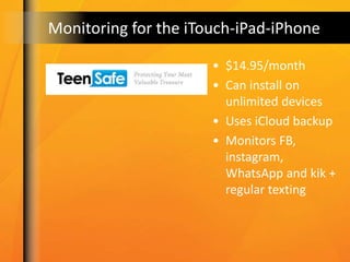 Monitoring for the iTouch-iPad-iPhone
• $14.95/month
• Can install on
unlimited devices
• Uses iCloud backup
• Monitors FB,
instagram,
WhatsApp and kik +
regular texting
 