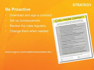 STRATEGY
Be Proactive
• Download and sign a contract!
• Set up consequences
• Review the rules regularly
• Change them when needed
www.iccguru.com/cellphonecontract.doc
 