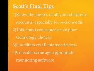 Scott’s Final Tips
1)Know the log-ins of all your children's
accounts, especially for social media
2)Talk about consequences of poor
technology choices
3)Use filters on all internet devices
4)Consider some age appropriate
monitoring software
 
