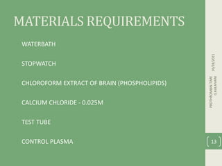 MATERIALS REQUIREMENTS
• WATERBATH
• STOPWATCH
• CHLOROFORM EXTRACT OF BRAIN (PHOSPHOLIPIDS)
• CALCIUM CHLORIDE - 0.025M
• TEST TUBE
• CONTROL PLASMA
10/28/2021
PROTHROMBIN
TIME
G.KALAIVANI
13
 