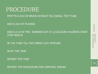 PROCEDURE
PIPETTE 0.2ml OF BRAIN EXTRACT IN A SMALL TEST TUBE
ADD 0.2ml OF PLASMA
ADD 0.2 ml OF PRE- WARMED (AT 37 c) CALCIUM CHLORIDE START
STOP WATCH
IN THE TUBE TILL THE FIBRIN CLOT APPEARS
NOTE THE TIME
REPORT THE TIME
REPORT THE PROCEDURE FOR CONTROL SERUM
10/28/2021
PROTHROMBIN
TIME
G.KALAIVANI
15
 
