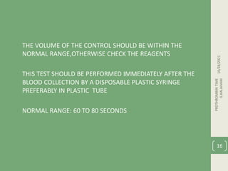 • THE VOLUME OF THE CONTROL SHOULD BE WITHIN THE
NORMAL RANGE,OTHERWISE CHECK THE REAGENTS
• THIS TEST SHOULD BE PERFORMED IMMEDIATELY AFTER THE
BLOOD COLLECTION BY A DISPOSABLE PLASTIC SYRINGE
PREFERABLY IN PLASTIC TUBE
• NORMAL RANGE: 60 TO 80 SECONDS
10/28/2021
PROTHROMBIN
TIME
G.KALAIVANI
16
 