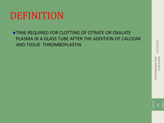 DEFINITION
TIME REQUIRED FOR CLOTTING OF CITRATE OR OXALATE
PLASMA IN A GLASS TUBE AFTER THE ADDITION OF CALCIUM
AND TISSUE THROMBOPLASTIN
10/28/2021
PROTHROMBIN
TIME
G.KALAIVANI
3
 