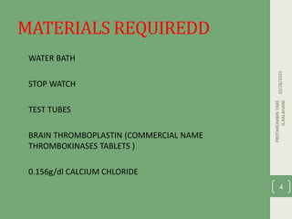 MATERIALS REQUIREDD
• WATER BATH
• STOP WATCH
• TEST TUBES
• BRAIN THROMBOPLASTIN (COMMERCIAL NAME
THROMBOKINASES TABLETS )
• 0.156g/dl CALCIUM CHLORIDE
10/28/2021
PROTHROMBIN
TIME
G.KALAIVANI
4
 