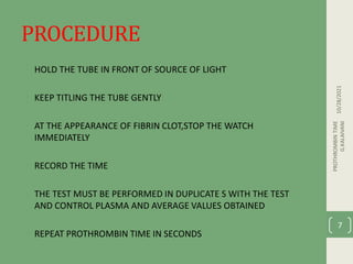 PROCEDURE
• HOLD THE TUBE IN FRONT OF SOURCE OF LIGHT
• KEEP TITLING THE TUBE GENTLY
• AT THE APPEARANCE OF FIBRIN CLOT,STOP THE WATCH
IMMEDIATELY
• RECORD THE TIME
• THE TEST MUST BE PERFORMED IN DUPLICATE S WITH THE TEST
AND CONTROL PLASMA AND AVERAGE VALUES OBTAINED
• REPEAT PROTHROMBIN TIME IN SECONDS
10/28/2021
PROTHROMBIN
TIME
G.KALAIVANI
7
 