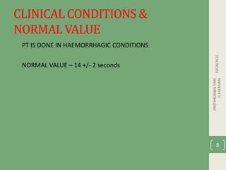 CLINICAL CONDITIONS &
NORMAL VALUE
• PT IS DONE IN HAEMORRHAGIC CONDITIONS
• NORMAL VALUE – 14 +/- 2 seconds
10/28/2021
PROTHROMBIN
TIME
G.KALAIVANI
8
 