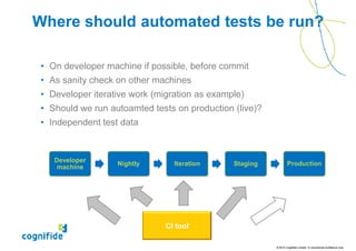 Where should automated tests be run?

 • On developer machine if possible, before commit
 • As sanity check on other machines
 • Developer iterative work (migration as example)
 • Should we run autoamted tests on production (live)?
 • Independent test data



    Developer
                   Nightly       Iteration     Staging           Production
     machine




                               CI tool

                                                         © 2010 Cognifide Limited. In commercial confidence only.
 