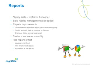 Reports

• Nightly tests – preferred frequency
• Build results management (disc space)
• Reports improvements
  • Minimalize time spend on report (verification/debugging)
  • Display as much data as possible for failures
  • One issue failing several tess script

• Environment errors - stability
• Red reports effect
  • Issues are not fixed
  • A lof of failed tests cases
  • Noone look at the results




                                                               © 2010 Cognifide Limited. In commercial confidence only.
 