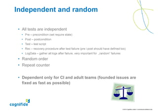 Independent and random

• All tests are independent
  • Pre – precondition (set require state)
  • Post – postcondition
  • Test – test script
  • Rec – recovery procedure after test failure (pre i post should have defined too)
  • LogData – gather all logs after failure, very important for „random” failures

• Random order
• Repeat counter


• Dependent only for CI and adult teams (founded issues are
  fixed as fast as possible)




                                                                                    © 2010 Cognifide Limited. In commercial confidence only.
 