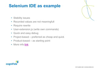 Selenium IDE as example

 • Stability issues
 • Recorded values are not meaningfull
 • Require rewrite
 • User-extension.js (write own commands)
 • Quick and easy debug
 • Project-based – preferred as cheap and quick
 • Product-based – as starting point
 • More info link




                                                  © 2010 Cognifide Limited. In commercial confidence only.
 