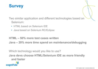Survey

Two similar application and different technologies based on
 Selenium:
 • HTML based on Selenium IDE
 • Java based on Selenium RC/Eclipse


HTML – 50% more test cases written
Java – 20% more time spend on maintenance/debugging


Which technology would you like to use?
Java devs choose HTML/Selenium IDE as more friendly
 and faster

                                                    © 2010 Cognifide Limited. In commercial confidence only.
 