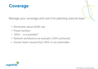 Coverage

Manage your coverage and use it for planning manual tests

 • Remember about 20/80 rule
 • Power function
 • 100% - is it possible?
 • Network architecture as example (100% achieved)
 • Human factor caused that 100% is not achievable




                                                     © 2010 Cognifide Limited. In commercial confidence only.
 