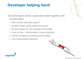 Developer helping hand

Can developer deliver automated tests together with
 functionality?
 • Who should write test cases?
 • Scripts written using invalid test cases
 • Scripts written for not working functionality
 • Lack of time – functionality is more important
 • Control needed (sometimes devs forget)
 • Two unsuccessful attempts




                                                      © 2010 Cognifide Limited. In commercial confidence only.
 