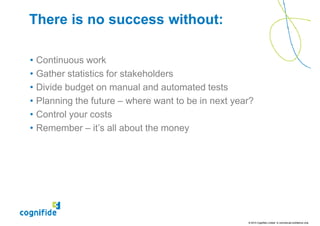 There is no success without:

•   Continuous work
•   Gather statistics for stakeholders
•   Divide budget on manual and automated tests
•   Planning the future – where want to be in next year?
•   Control your costs
•   Remember – it’s all about the money




                                                      © 2010 Cognifide Limited. In commercial confidence only.
 