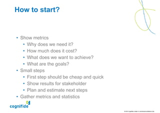 How to start?


• Show metrics
   • Why does we need it?
   • How much does it cost?
   • What does we want to achieve?
   • What are the goals?
• Small steps
   • First step should be cheap and quick
   • Show results for stakeholder
   • Plan and estimate next steps
• Gather metrics and statistics

                                            © 2010 Cognifide Limited. In commercial confidence only.
 