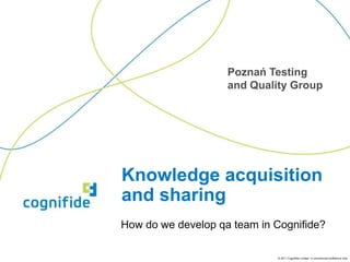 Poznań Testing
                    and Quality Group




Knowledge acquisition
and sharing
How do we develop qa team in Cognifide?

                             © 2011 Cognifide Limited. In commercial confidence only.
 