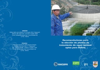 www
Recomendaciones para
la elección de plantas de
tratamiento de agua residual
aptas para Bolivia
ANESAPA
Edificio Señor de la Misión • Av. Ecuador 2044 • Sopocachi
Telf.Fax: (591-2)2411671 -2411674 • casilla 13029
Email: anesapa@anesapa.org • www.anesapa.org
La Paz - Bolivia
PROAPAC
• Av. 20 de Octubre Nº 2625 esquina Campos
• Edificio Torre Azul Piso 11 • Sopocachi
Tel: + 591(2) 2430488- 2430447 • Casilla 11400
Email: info@proapac.org • www.proapac.org
La Paz - Bolivia
 