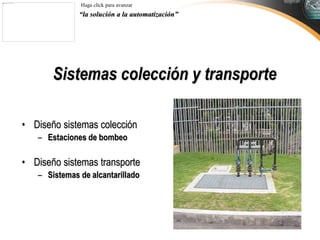 “la solución a la automatización”
Haga click para avanzar
Sistemas colección y transporte
• Diseño sistemas colección
– Estaciones de bombeo
• Diseño sistemas transporte
– Sistemas de alcantarillado
 