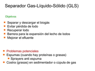 Separar y descargar el biogás Evitar pérdida de lodo Recuperar lodo Barrera para la expansión del lecho de lodos Mejorar el efluente Objetivos Separador Gas-Líquido-Sólido (GLS) Problemas potenciales Espumas (cuando hay proteínas o grasas) Sprayers anti espuma Costra (grasas) en sedimentador o cúpula de gas 