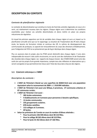DESCRIPTION DU CONTEXTE
Contexte de planification régionale
Le contexte de décentralisation qui constitue la trame de fond des activités régionales en cours et à
venir, est relativement nouveau dans les régions. Chaque région aura à déterminer les conditions
essentielles pour réaliser ses activités décentralisées et devra mettre en place ses propres
mécanismes de régulation.
Ce travail de précision apportera son lot de variables dans chaque région et aura un impact sur la
planification annuelle ainsi que sur le rapportage. La situation de l’implantation des PÉ dans chaque
école, les besoins de formation initiale et continue des DÉ, le rythme de développement des
communautés de pratiques, la capacité de renouvellement du corps des directions d’établissement,
puis l’intégration de l’EFH ne se présenteront pas de façon identique dans chaque région.
Plus on avancera dans le projet, plus les PTAR seront distinctifs dans chaque région. Il sera alors
indispensable de recourir à des outils structurants, en vue du suivi des réalisations et de l’évaluation
des résultats dans chaque région. Les rapports de chaque mission des CTAREF/CMR seront ainsi des
outils de suivi du projet d’une grande importance, compte tenu des réflexions et observations qui y
seront consignées et qui permettront de mieux saisir l’état des lieux dans chacune des régions.

1.1 CONTEXTE SPÉCIFIQUE À L’AREF
Description du contexte :
•
•
•

•

L’AREF de l’Oriental s’étend sur une superficie de 82820 Km2 avec une population
équivalant selon le recensement de 2004 à 1 918 094 individus.
L’AREF de l’Oriental c’est aussi une Wilaya, 6 provinces, 27 communes urbaines et
87 communes rurales.
L’AREF de l’Oriental c’est aussi :
* 282 écoles autonomes.
* 4 établissements et 4 annexes pour personnes à besoins spécifiques.
* 13 écoles communales.
* 235 groupements scolaires.
* 878 écoles satellites.
* 113 collèges et 3 annexes.
* 69 lycées.
Selon les prévisions de l’année en cours le nombre d’élèves atteindra :
* Pour le primaire 236 939 élèves dont 98 153 filles.
* Pour le collège 90 265 élèves dont 40 519 filles.
* Pour le lycée 55 352 élèves dont 27 166 filles.

Rapport du PTAR 2013 - AREF Oriental Oujda
PAGESM

1

Octobre 2012

 