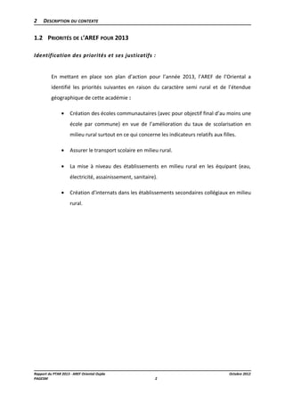 2

DESCRIPTION DU CONTEXTE

1.2 PRIORITÉS DE L’AREF POUR 2013
Identification des priorités et ses justicatifs :
En mettant en place son plan d’action pour l’année 2013, l’AREF de l’Oriental a
identifié les priorités suivantes en raison du caractère semi rural et de l’étendue
géographique de cette académie :
•

Création des écoles communautaires (avec pour objectif final d’au moins une
école par commune) en vue de l’amélioration du taux de scolarisation en
milieu rural surtout en ce qui concerne les indicateurs relatifs aux filles.

•

Assurer le transport scolaire en milieu rural.

•

La mise à niveau des établissements en milieu rural en les équipant (eau,
électricité, assainissement, sanitaire).

•

Création d’internats dans les établissements secondaires collégiaux en milieu
rural.

Rapport du PTAR 2013 - AREF Oriental Oujda
PAGESM

Octobre 2012
2

 