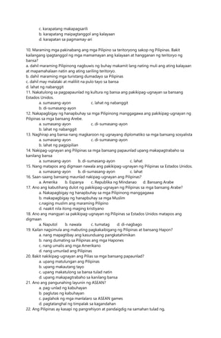 c. karapatang makapagsarili
b. karapatang maipagtanggol ang kalayaan
d. karapatan sa pagmamay-ari
10. Maraming mga pakinabang ang mga Pilipino sa teritoryong sakop ng Pilipinas. Bakit
kailangang ipagtanggol ng mga mamamayan ang kalayaan at hangganan ng teritoryo ng
bansa?
a. dahil maraming Pilipinong nagbuwis ng buhay makamit lang nating muli ang ating kalayaan
at mapamahalaan natin ang ating sariling teritoryo.
b. dahil maraming mga turistang dumadayo sa Pilipinas
c. dahil may malalaki at maliliit na pulo tayo sa bansa
d. lahat ng nabanggit
11. Nakatulong sa pagpapaunlad ng kultura ng bansa ang pakikipag-ugnayan sa bansang
Estados Unidos.
a. sumasang-ayon c. lahat ng nabanggit
b. di-sumasang-ayon
12. Nakapagbigay ng hanapbuhay sa mga Pilipinong manggagawa ang pakikipag-ugnayan ng
Pilipinas sa mga bansang Arebe.
a. sumasang-ayon c. di-sumasang-ayon
b. lahat ng nabanggit
13. Naghirap ang bansa nang magkaroon ng ugnayang diplomatiko sa mga bansang sosyalista
a. sumasang-ayon c. di-sumasang-ayon
b. lahat ng pagpipilian
14. Nakipag-ugnayan ang Pilipinas sa mga bansang papaunlad upang makapagtrabaho sa
kanilang bansa
a. sumasang-ayon b. di-sumasang-ayon c. lahat
15. Nang matapos ang digmaan nawala ang pakikipag-ugnayan ng Pilipinas sa Estados Unidos.
a. sumasang-ayon b. di-sumasang-ayon c. lahat
16. Saan-saang bansang maunlad nakipag-ugnayan ang Pilipinas?
a. Amerika b. Espanya c. Republika ng Mindanao d. Bansang Arabe
17. Ano ang kabutihang dulot ng pakikipag-ugnayan ng Pilipinas sa mga bansang Arabe?
a. Nakapagbigay ng hanapbuhay sa mga Pilipinong manggagawa
b. makapagbigay ng hanapbuhay sa mga Muslim
c.naging muslim ang maraming Pilipino
d. naakit nila itong maging kristiyano
18. Ano ang mangyari sa pakikipag-ugnayan ng Pilipinas sa Estados Unidos matapos ang
digmaan
a. Naputol b. nawala c. tumatag d. di-nagbago
19. Kailan nagsimula ang mabuting pagkakaibigang ng Pilipinas at bansang Hapon?
a. nang mapagtibay ang kasunduang pangkatahimikan
b. nang dumating sa Pilipinas ang mga Hapones
c. nang umalis ang mga Amerikano
d. nang umunlad ang Pilipinas
20. Bakit nakikipag-ugnayan ang Pilias sa mga bansang papaunlad?
a. upang matulungan ang Pilipinas
b. upang makautang tayo
c. upang makatulong sa bansa tulad natin
d. upang makapagtrabaho sa kanilang bansa
21. Ano ang pangunahing layunin ng ASEAN?
a. pag-unlad ng kabuhayan
b. paglutas ng kabuhayan
c. paglahok ng mga manlalaro sa ASEAN games
d. pagtatanghal ng timpalak sa kagandahan
22. Ang Pilipinas ay kasapi ng pangrehiyon at pandaigdig na samahan tulad ng,
 
