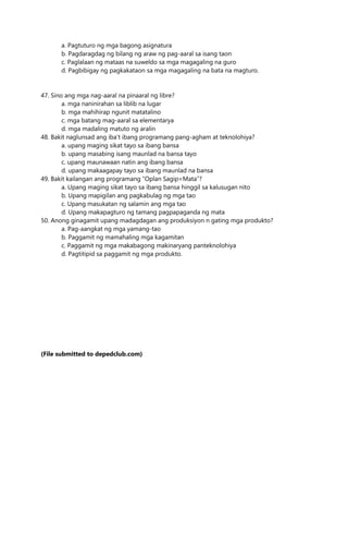 a. Pagtuturo ng mga bagong asignatura
b. Pagdaragdag ng bilang ng araw ng pag-aaral sa isang taon
c. Paglalaan ng mataas na suweldo sa mga magagaling na guro
d. Pagbibigay ng pagkakataon sa mga magagaling na bata na magturo.
47. Sino ang mga nag-aaral na pinaaral ng libre?
a. mga naninirahan sa liblib na lugar
b. mga mahihirap ngunit matatalino
c. mga batang mag-aaral sa elementarya
d. mga madaling matuto ng aralin
48. Bakit naglunsad ang iba’t ibang programang pang-agham at teknolohiya?
a. upang maging sikat tayo sa ibang bansa
b. upang masabing isang maunlad na bansa tayo
c. upang maunawaan natin ang ibang bansa
d. upang makaagapay tayo sa ibang maunlad na bansa
49. Bakit kailangan ang programang “Oplan Sagip=Mata”?
a. Upang maging sikat tayo sa ibang bansa hinggil sa kalusugan nito
b. Upang mapigilan ang pagkabulag ng mga tao
c. Upang masukatan ng salamin ang mga tao
d. Upang makapagturo ng tamang pagpapaganda ng mata
50. Anong ginagamit upang madagdagan ang produksiyon n gating mga produkto?
a. Pag-aangkat ng mga yamang-tao
b. Paggamit ng mamahaling mga kagamitan
c. Paggamit ng mga makabagong makinaryang panteknolohiya
d. Pagtitipid sa paggamit ng mga produkto.
(File submitted to depedclub.com)
 