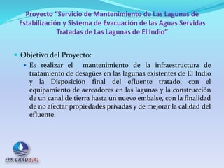 Proyecto “Servicio de Mantenimiento de Las Lagunas de
Estabilización y Sistema de Evacuación de las Aguas Servidas
Tratadas de Las Lagunas de El Indio”
 Objetivo del Proyecto:
 Es realizar el mantenimiento de la infraestructura de
tratamiento de desagües en las lagunas existentes de El Indio
y la Disposición final del efluente tratado, con el
equipamiento de aereadores en las lagunas y la construcción
de un canal de tierra hasta un nuevo embalse, con la finalidad
de no afectar propiedades privadas y de mejorar la calidad del
efluente.
 