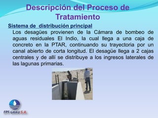 Descripción del Proceso de
Tratamiento
Sistema de distribución principal
Los desagües provienen de la Cámara de bombeo de
aguas residuales El Indio, la cual llega a una caja de
concreto en la PTAR, continuando su trayectoria por un
canal abierto de corta longitud. El desagüe llega a 2 cajas
centrales y de allí se distribuye a los ingresos laterales de
las lagunas primarias.
 