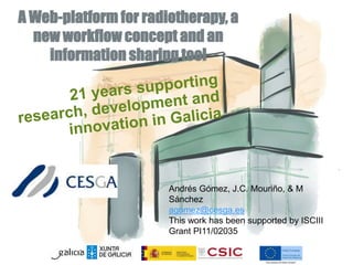 A Web-platform for radiotherapy, a 
new workflow concept and an 
information sharing tool 
Andrés Gómez, J.C. Mouriño, & M 
Sánchez 
agomez@cesga.es 
This work has been supported by ISCIII 
Grant PI11/02035 
 