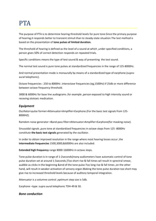 PTA 
The purpose of PTA is to determine hearing threshold levels for pure tone.Since the primary purpose 
of hearing,it responds better to transient stimuli than to steady-state situation.The test method is 
based on the presentation of tone pulses of limited duration. 
The threshold of hearing is defined as the level of a sound at which ,under specified conditions, a 
person gives 50% of correct detection responds on repeated trials. 
Specific conditions means the type of test sound & way of presenting the test sound. 
The normal test sound is pure tone pulses at standardized frequencies in the range of 125-8000Hz. 
And normal presentation mode is monaurally by means of a standardized type of earphone.(supra-aural 
telephonic). 
Octave frequencies : 250 to 8000Hz .interoctave frequencies (eg,1500Hz) if 25db or more difference 
between octave frequency threshold. 
3000 & 6000Hz for base line audiograms ,for example ,person exposed to high intensity sound or 
receving ototoxic medication. 
Equipment 
Oscillator>pulse former>Attenuator>Amplifier>Earphone.(For the basic test signals from 125- 
8000HZ). 
Ramdom noise generator >Band-pass filter>Attenuator>Amplifier>Earphone(for masking noise). 
Sinusoidal signals ,pure tone at standardized frequencies in octave steps from 125 -8000Hz 
constitute the basic test signals generated by the oscillator. 
In order to obtain improved resolution in the range where most hearing losses occur ,the 
intermediate frequencies 1500,3000,&6000Hz are also included. 
Extended high frequency range 8000-16000Hz in octave steps. 
Tone pulse duration is in range of 1-2seconds(many audiometers have automatic control of tone 
pulse duration set at around 1.5seconds.)Too short rise & fall times wil result in sprectral smear, 
audible as clicks in the beginning &end of the tone pulse.Too long rise & fall times ,on the other 
hand, will result in weaker activation of sensory organ.Making the tone pulse duration too short may 
give rise to increased threshold levels because of auditory temporal integration. 
Attenuator is a volumne control ,optimum step size is 5db. 
Earphone –type :supra aural telephonic TDH-49 & 50. 
Bone conduction 
 