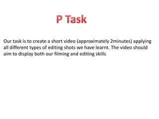 Our task is to create a short video (approximately 2minutes) applying 
all different types of editing shots we have learnt. The video should 
aim to display both our filming and editing skills. 
 