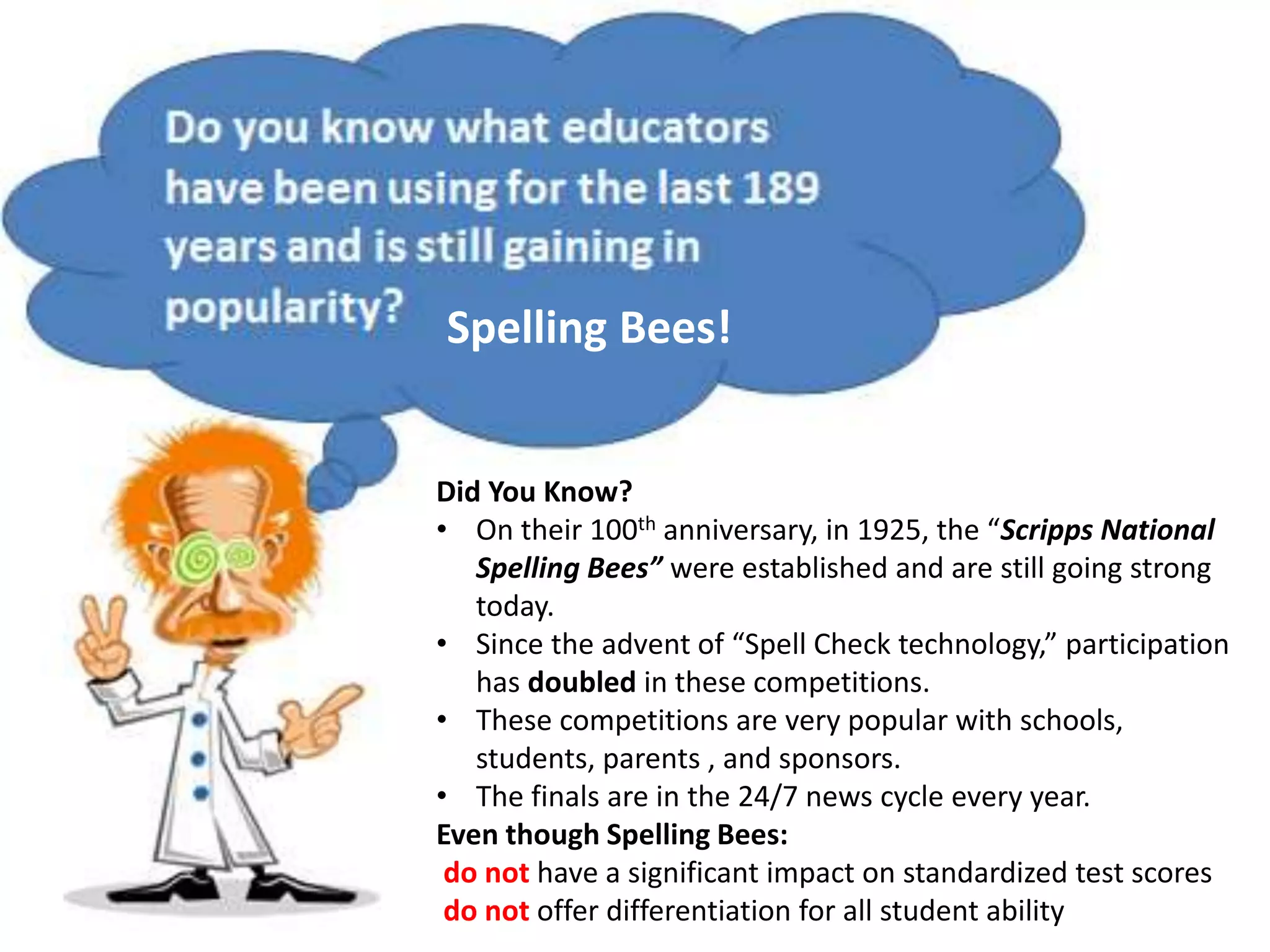 Spelling Bees!
Did You Know?
• On their 100th anniversary, in 1925, the “Scripps National
Spelling Bees” were established and are still going strong
today.
• Since the advent of “Spell Check technology,” participation
has doubled in these competitions.
• These competitions are very popular with schools,
students, parents , and sponsors.
• The finals are in the 24/7 news cycle every year.
Even though Spelling Bees:
do not have a significant impact on standardized test scores
do not offer differentiation for all student ability
 