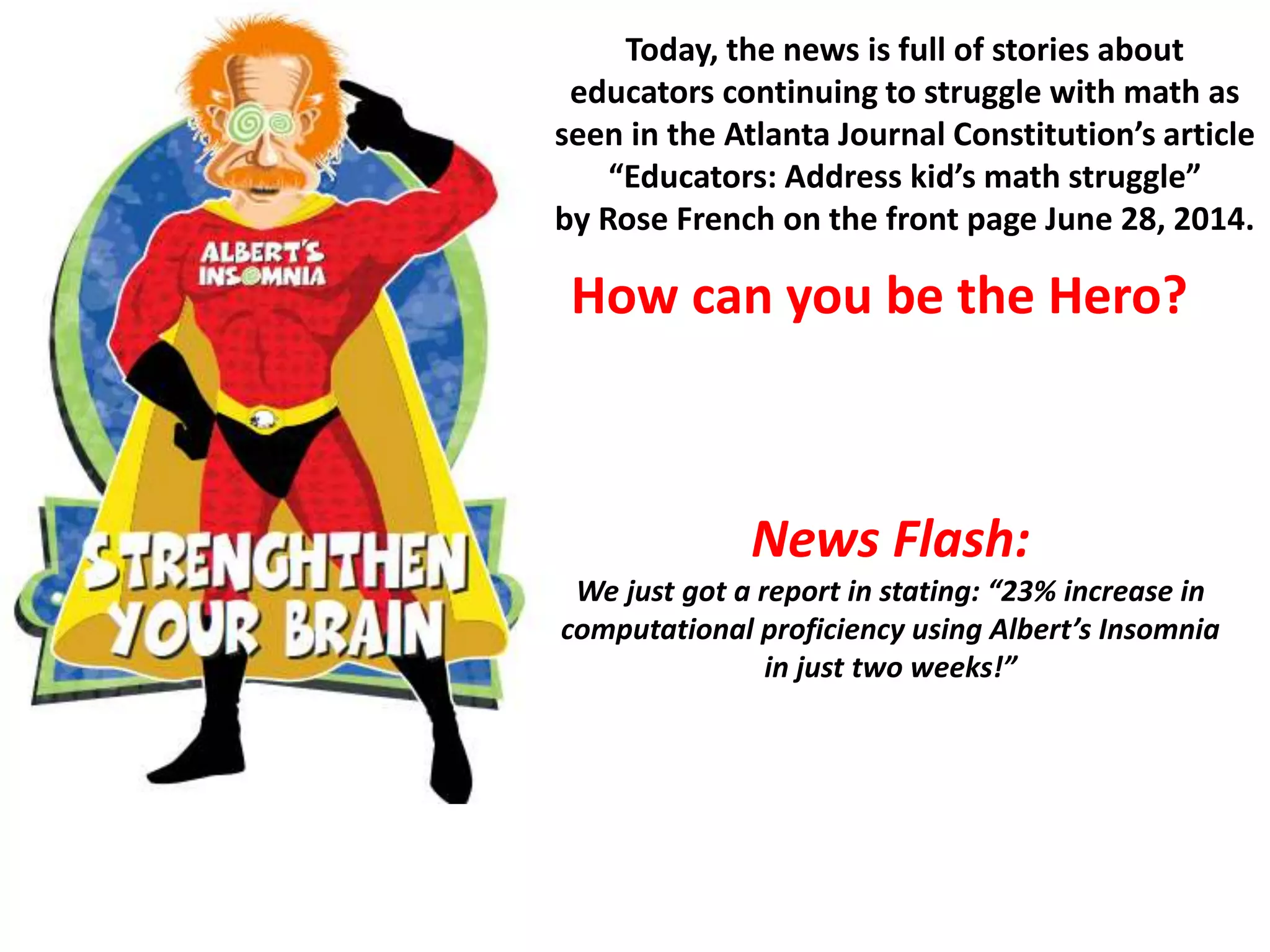 News Flash:
We just got a report in stating: “23% increase in
computational proficiency using Albert’s Insomnia
in just two weeks!”
Today, the news is full of stories about
educators continuing to struggle with math as
seen in the Atlanta Journal Constitution’s article
“Educators: Address kid’s math struggle”
by Rose French on the front page June 28, 2014.
How can you be the Hero?
 