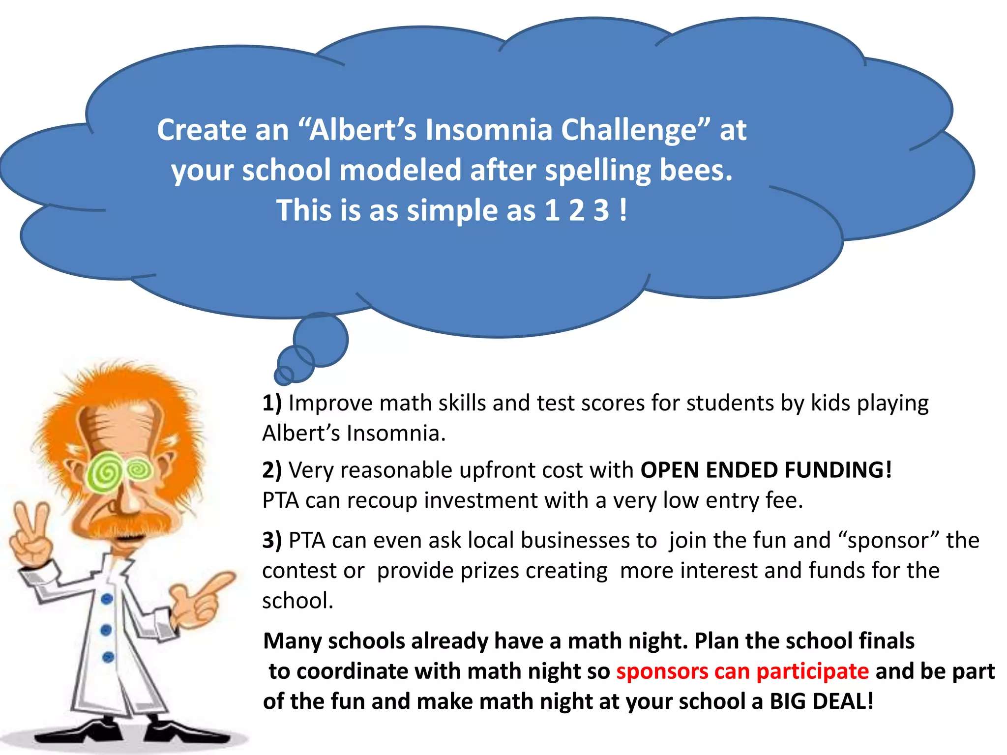 3) PTA can even ask local businesses to join the fun and “sponsor” the
contest or provide prizes creating more interest and funds for the
school.
Create an “Albert’s Insomnia Challenge” at
your school modeled after spelling bees.
This is as simple as 1 2 3 !
1) Improve math skills and test scores for students by kids playing
Albert’s Insomnia.
2) Very reasonable upfront cost with OPEN ENDED FUNDING!
PTA can recoup investment with a very low entry fee.
Many schools already have a math night. Plan the school finals
to coordinate with math night so sponsors can participate and be part
of the fun and make math night at your school a BIG DEAL!
 