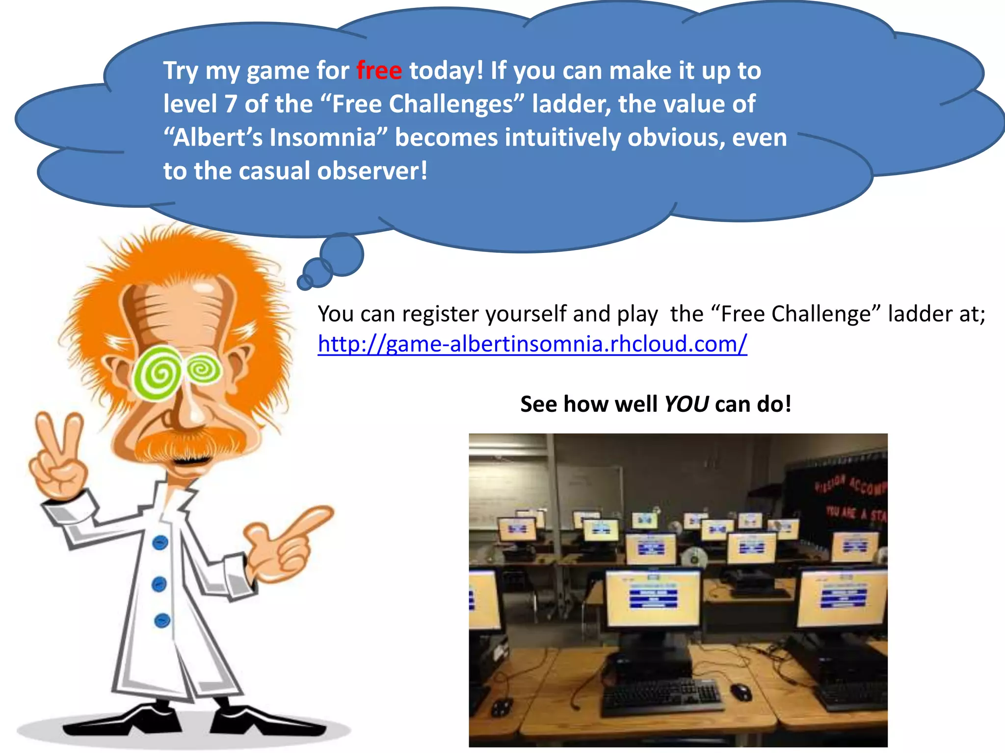 Try my game for free today! If you can make it up to
level 7 of the “Free Challenges” ladder, the value of
“Albert’s Insomnia” becomes intuitively obvious, even
to the casual observer!
You can register yourself and play the “Free Challenge” ladder at;
http://game-albertinsomnia.rhcloud.com/
See how well YOU can do!
 